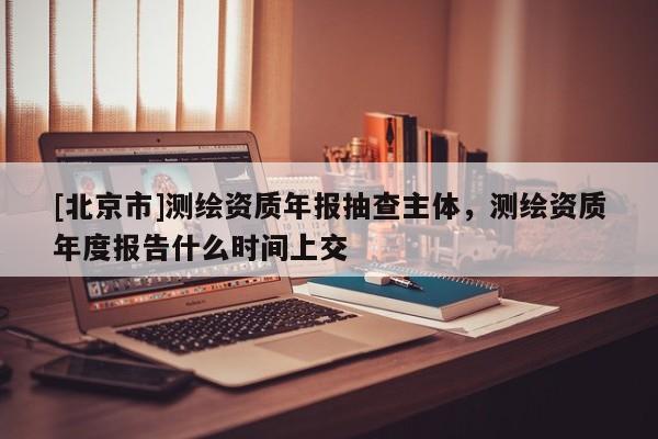 [北京市]測繪資質年報抽查主體，測繪資質年度報告什么時間上交