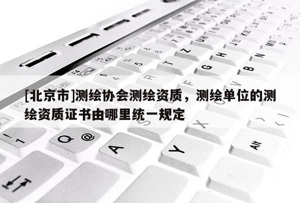 [北京市]測繪協會測繪資質，測繪單位的測繪資質證書由哪里統一規定