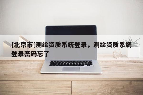 [北京市]測繪資質系統登錄，測繪資質系統登錄密碼忘了
