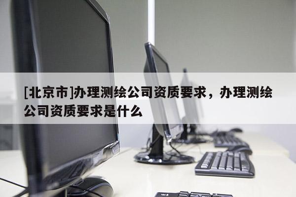 [北京市]辦理測(cè)繪公司資質(zhì)要求，辦理測(cè)繪公司資質(zhì)要求是什么