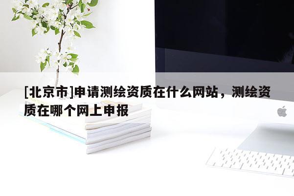 [北京市]申請測繪資質在什么網站，測繪資質在哪個網上申報