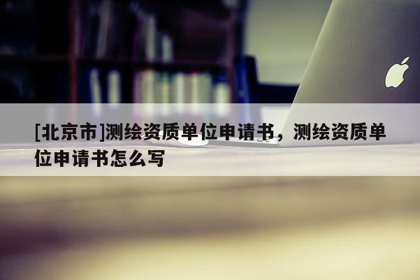 [北京市]測繪資質(zhì)單位申請書，測繪資質(zhì)單位申請書怎么寫