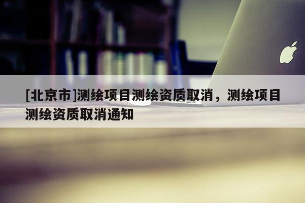 [北京市]測繪項目測繪資質取消，測繪項目測繪資質取消通知