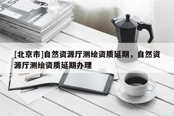 [北京市]自然資源廳測(cè)繪資質(zhì)延期，自然資源廳測(cè)繪資質(zhì)延期辦理