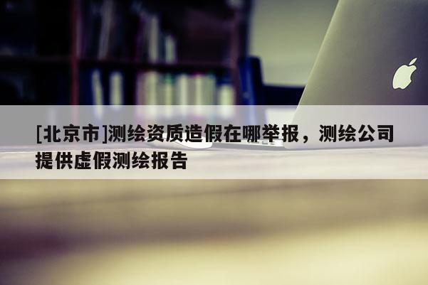 [北京市]測繪資質(zhì)造假在哪舉報，測繪公司提供虛假測繪報告