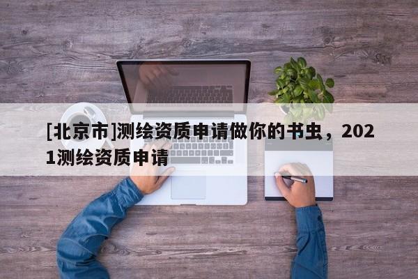 [北京市]測繪資質申請做你的書蟲，2021測繪資質申請