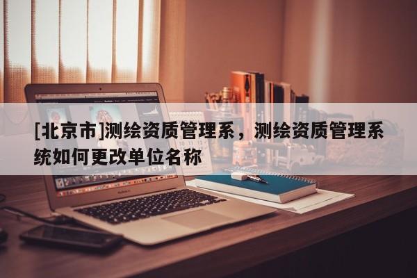 [北京市]測繪資質管理系，測繪資質管理系統如何更改單位名稱