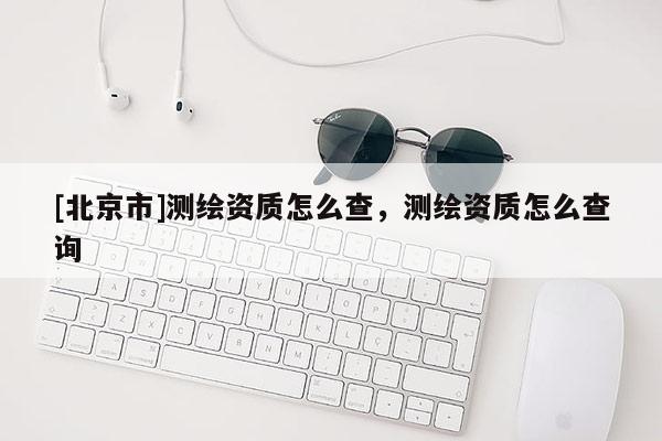[北京市]測繪資質怎么查，測繪資質怎么查詢