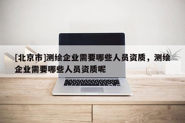 [北京市]測繪企業需要哪些人員資質，測繪企業需要哪些人員資質呢