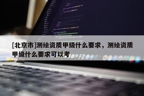 [北京市]測繪資質甲級什么要求，測繪資質甲級什么要求可以考
