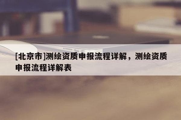 [北京市]測(cè)繪資質(zhì)申報(bào)流程詳解，測(cè)繪資質(zhì)申報(bào)流程詳解表