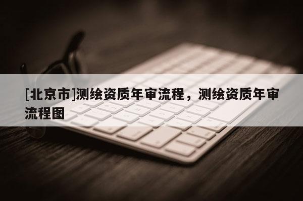 [北京市]測繪資質年審流程，測繪資質年審流程圖