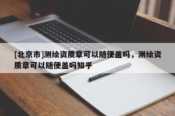 [北京市]測繪資質(zhì)章可以隨便蓋嗎，測繪資質(zhì)章可以隨便蓋嗎知乎