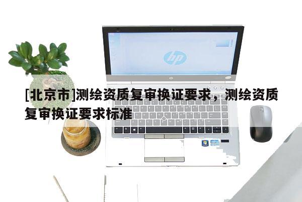 [北京市]測(cè)繪資質(zhì)復(fù)審換證要求，測(cè)繪資質(zhì)復(fù)審換證要求標(biāo)準(zhǔn)