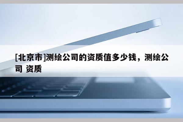 [北京市]測繪公司的資質值多少錢，測繪公司 資質