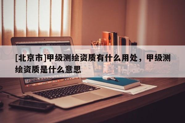 [北京市]甲級測繪資質有什么用處，甲級測繪資質是什么意思