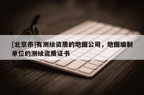 [北京市]有測繪資質的地圖公司，地圖編制單位的測繪資質證書