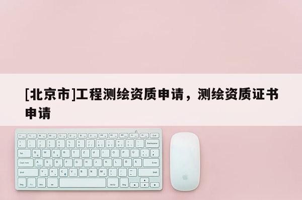 [北京市]工程測繪資質申請，測繪資質證書申請