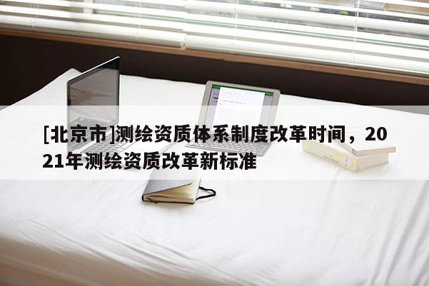 [北京市]測繪資質體系制度改革時間，2021年測繪資質改革新標準