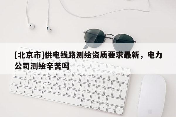 [北京市]供電線路測繪資質要求最新，電力公司測繪辛苦嗎