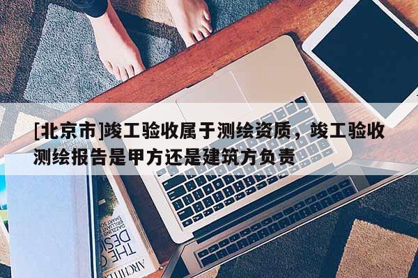 [北京市]竣工驗收屬于測繪資質，竣工驗收測繪報告是甲方還是建筑方負責