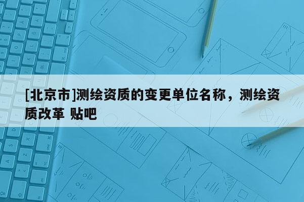 [北京市]測繪資質的變更單位名稱，測繪資質改革 貼吧
