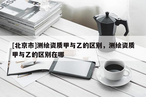 [北京市]測繪資質(zhì)甲與乙的區(qū)別，測繪資質(zhì)甲與乙的區(qū)別在哪