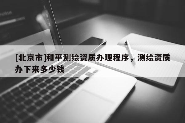 [北京市]和平測繪資質辦理程序，測繪資質辦下來多少錢