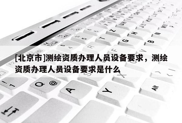 [北京市]測繪資質辦理人員設備要求，測繪資質辦理人員設備要求是什么