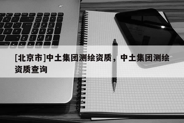 [北京市]中土集團測繪資質，中土集團測繪資質查詢
