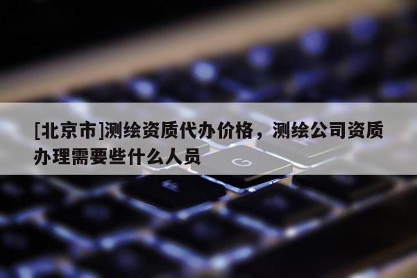 [北京市]測繪資質代辦價格，測繪公司資質辦理需要些什么人員