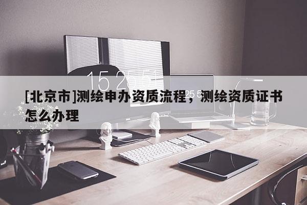 [北京市]測繪申辦資質流程，測繪資質證書怎么辦理