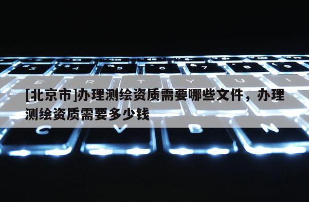 [北京市]辦理測繪資質需要哪些文件，辦理測繪資質需要多少錢