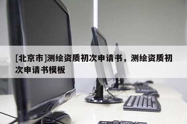 [北京市]測繪資質初次申請書，測繪資質初次申請書模板