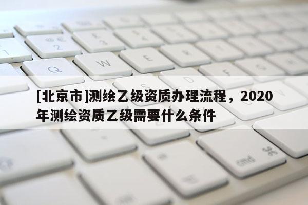 [北京市]測繪乙級資質辦理流程，2020年測繪資質乙級需要什么條件