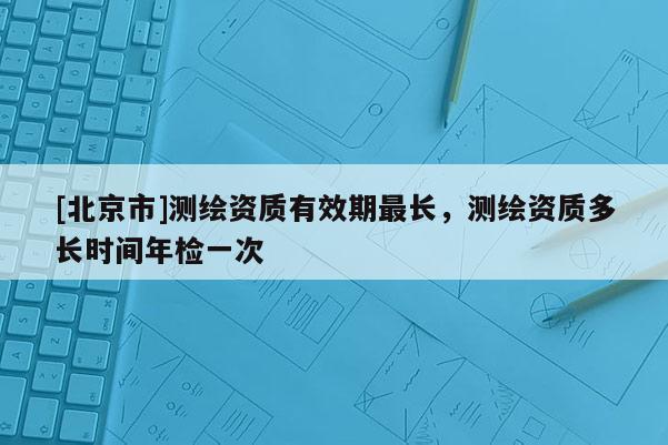 [北京市]測繪資質有效期最長，測繪資質多長時間年檢一次