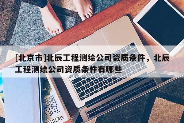 [北京市]北辰工程測繪公司資質條件，北辰工程測繪公司資質條件有哪些
