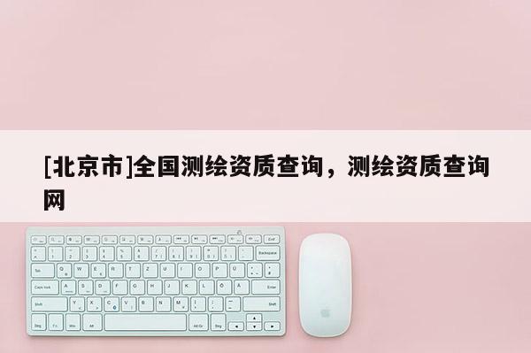 [北京市]全國測繪資質查詢，測繪資質查詢網