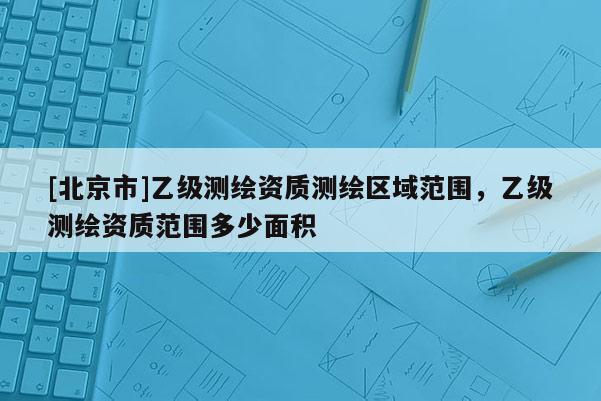 [北京市]乙級測繪資質測繪區域范圍，乙級測繪資質范圍多少面積
