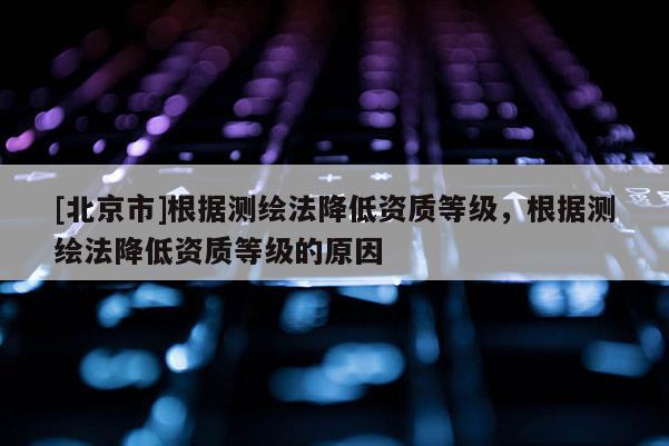 [北京市]根據測繪法降低資質等級，根據測繪法降低資質等級的原因