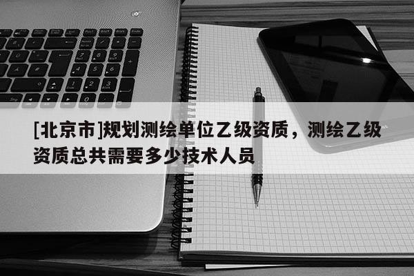 [北京市]規劃測繪單位乙級資質，測繪乙級資質總共需要多少技術人員