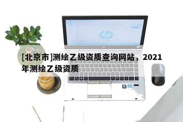 [北京市]測繪乙級資質查詢網站，2021年測繪乙級資質
