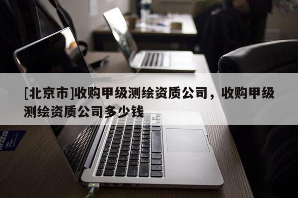 [北京市]收購甲級測繪資質(zhì)公司，收購甲級測繪資質(zhì)公司多少錢