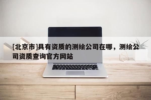 [北京市]具有資質的測繪公司在哪，測繪公司資質查詢官方網站