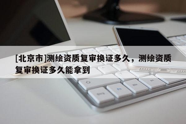 [北京市]測繪資質復審換證多久，測繪資質復審換證多久能拿到