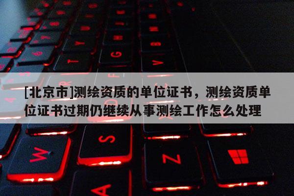 [北京市]測繪資質的單位證書，測繪資質單位證書過期仍繼續從事測繪工作怎么處理