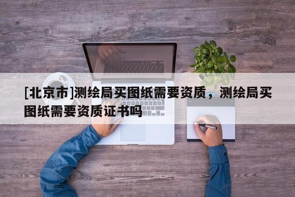 [北京市]測繪局買圖紙需要資質(zhì)，測繪局買圖紙需要資質(zhì)證書嗎