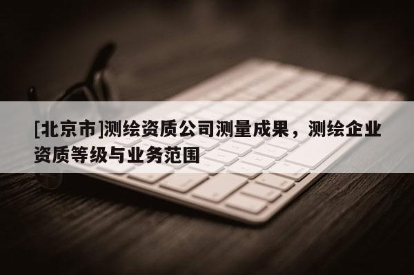 [北京市]測繪資質公司測量成果，測繪企業資質等級與業務范圍