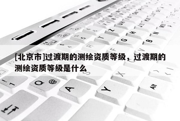 [北京市]過渡期的測繪資質等級，過渡期的測繪資質等級是什么