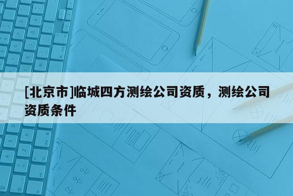 [北京市]臨城四方測繪公司資質，測繪公司資質條件